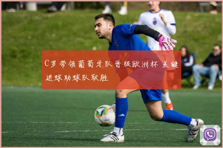 C罗带领葡萄牙队晋级欧洲杯 关键进球助球队取胜